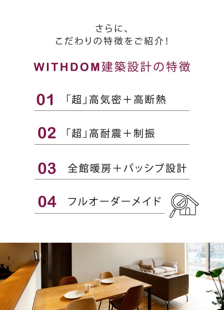 WITHDOM建築設計のポイント
①「超」高気密+高断熱
②「超」高耐震+制震
③全館暖房+パッシブ設計
④フルオーダーメイド