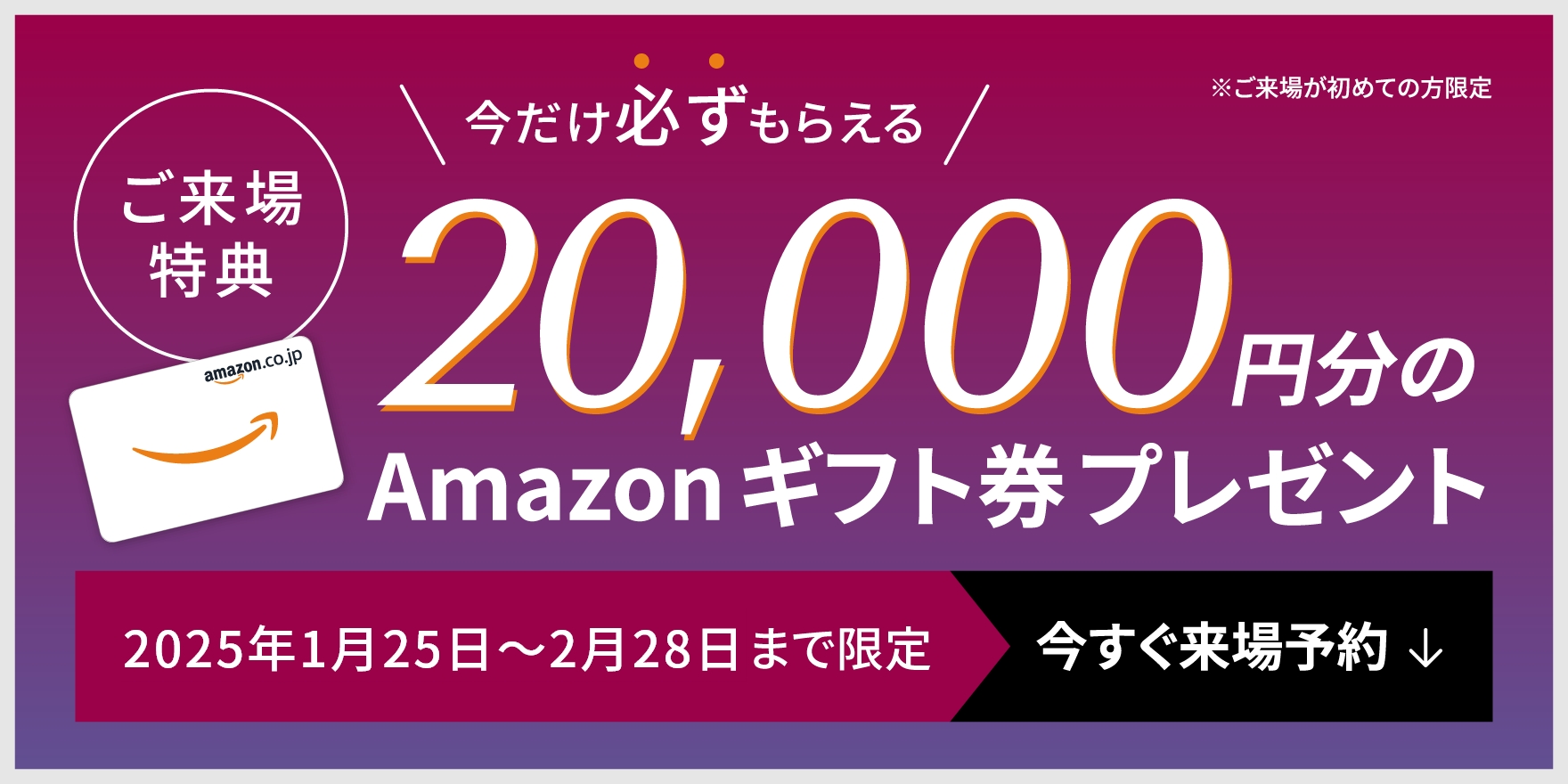 WEB来場予約キャンペーン開催中　WEBからのご予約＋事前アンケート回答でAmazonギフト券最大20,000円分プレゼント！